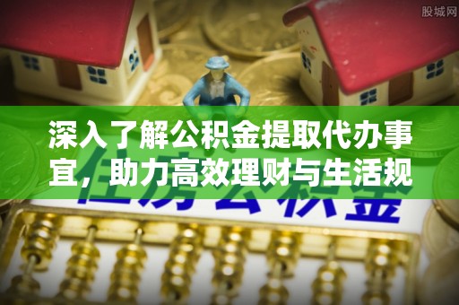 精准深入了解公积金提取代办事宜，助力高效理财与生活规划