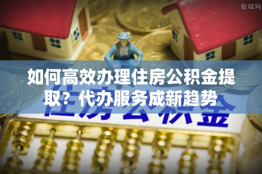 精准如何高效办理住房公积金提取？代办服务成新趋势