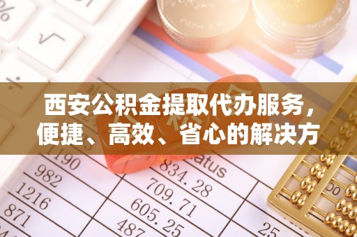精准西安公积金提取代办服务，便捷、高效、省心的解决方案
