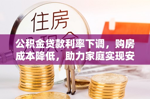 精准公积金贷款利率下调，购房成本降低，助力家庭实现安居梦
