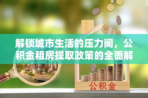 精准解锁城市生活的压力阀，公积金租房提取政策的全面解析与实践指南