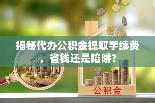 精准揭秘代办公积金提取手续费，省钱还是陷阱？