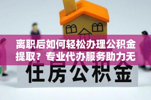 精准离职后如何轻松办理公积金提取？专业代办服务助力无忧