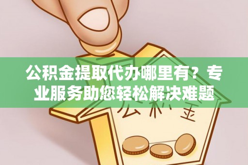 精准公积金提取代办哪里有？专业服务助您轻松解决难题