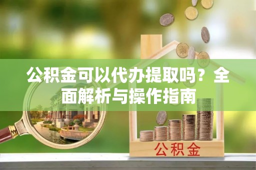 精准公积金可以代办提取吗？全面解析与操作指南