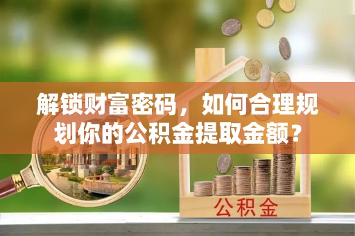 精准解锁财富密码，如何合理规划你的公积金提取金额？