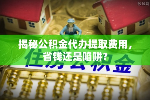 精准揭秘公积金代办提取费用，省钱还是陷阱？