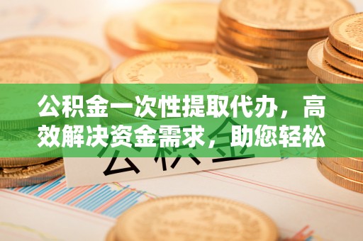 精准公积金一次性提取代办，高效解决资金需求，助您轻松应对生活难题
