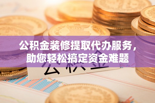 精准公积金装修提取代办服务，助您轻松搞定资金难题