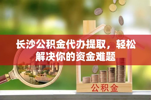 精准长沙公积金代办提取，轻松解决你的资金难题