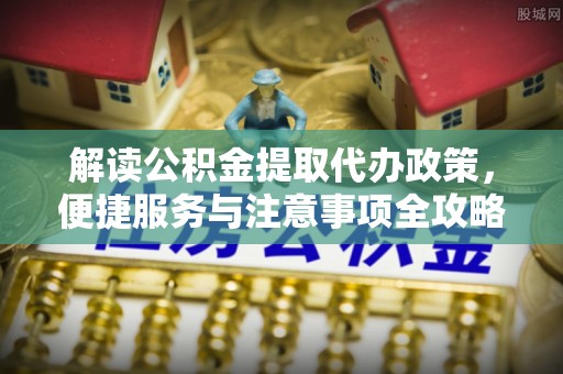 精准解读公积金提取代办政策，便捷服务与注意事项全攻略