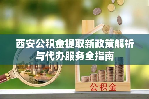 精准西安公积金提取新政策解析与代办服务全指南