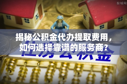 精准揭秘公积金代办提取费用，如何选择靠谱的服务商？