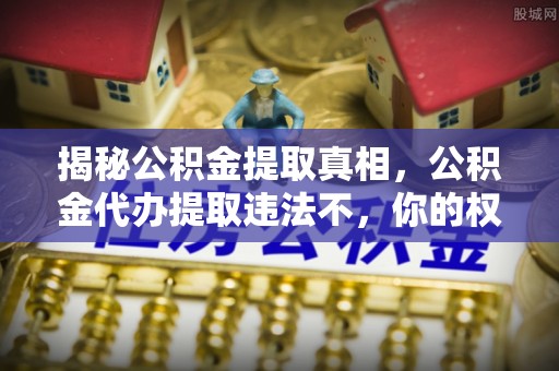 精准揭秘公积金提取真相，公积金代办提取违法不，你的权益如何保障？