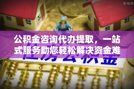 精准公积金咨询代办提取，一站式服务助您轻松解决资金难题