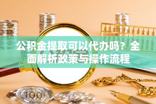 精准公积金提取可以代办吗？全面解析政策与操作流程