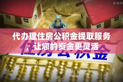 精准代办理住房公积金提取服务，让您的资金更灵活