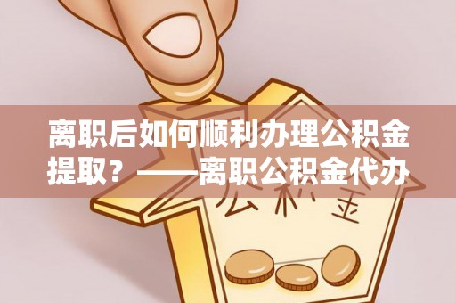 精准离职后如何顺利办理公积金提取？——离职公积金代办提取全攻略