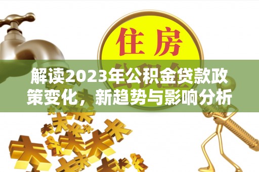 精准解读2023年公积金贷款政策变化，新趋势与影响分析