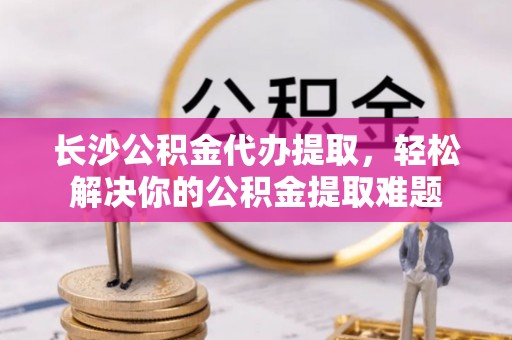 精准长沙公积金代办提取，轻松解决你的公积金提取难题