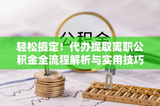 精准轻松搞定！代办提取离职公积金全流程解析与实用技巧