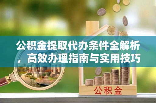 精准公积金提取代办条件全解析，高效办理指南与实用技巧