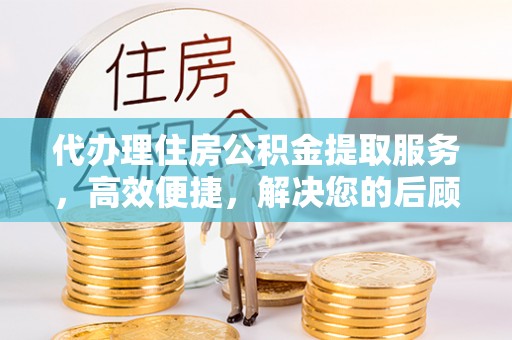 精准代办理住房公积金提取服务，高效便捷，解决您的后顾之忧