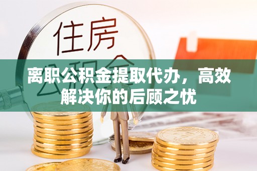 精准离职公积金提取代办，高效解决你的后顾之忧