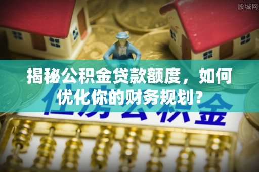 精准揭秘公积金贷款额度，如何优化你的财务规划？