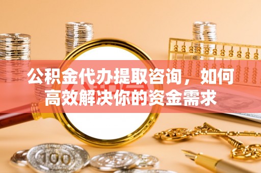 精准公积金代办提取咨询，如何高效解决你的资金需求