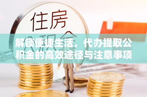 精准解锁便捷生活，代办提取公积金的高效途径与注意事项