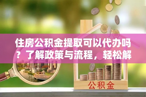 精准住房公积金提取可以代办吗？了解政策与流程，轻松解决你的疑问