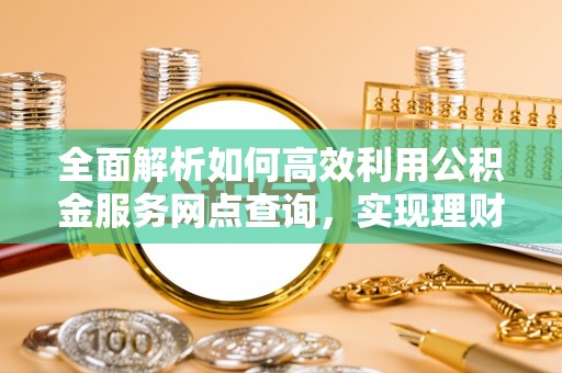 精准全面解析如何高效利用公积金服务网点查询，实现理财与生活优化