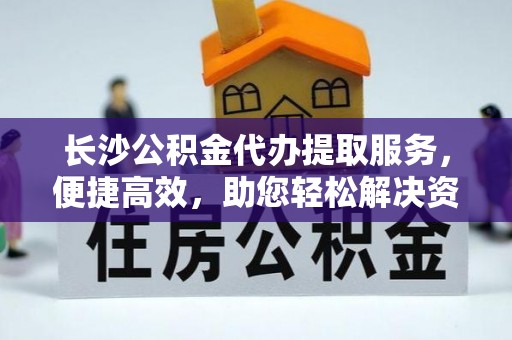 精准长沙公积金代办提取服务，便捷高效，助您轻松解决资金需求