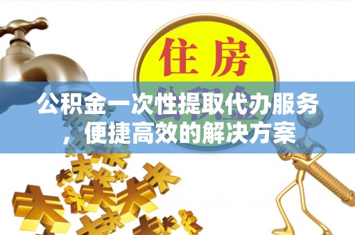 精准公积金一次性提取代办服务，便捷高效的解决方案