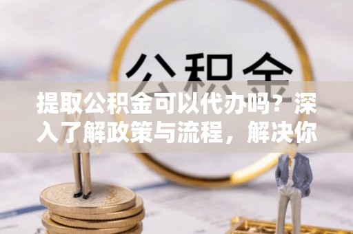 精准提取公积金可以代办吗？深入了解政策与流程，解决你的疑问