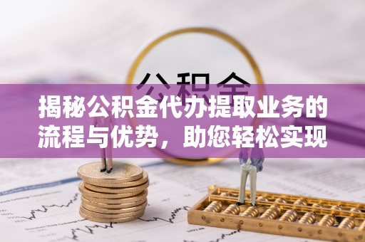 精准揭秘公积金代办提取业务的流程与优势，助您轻松实现资金利用最大化