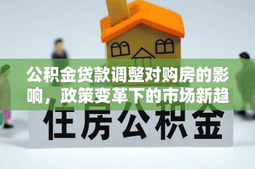 精准公积金贷款调整对购房的影响，政策变革下的市场新趋势