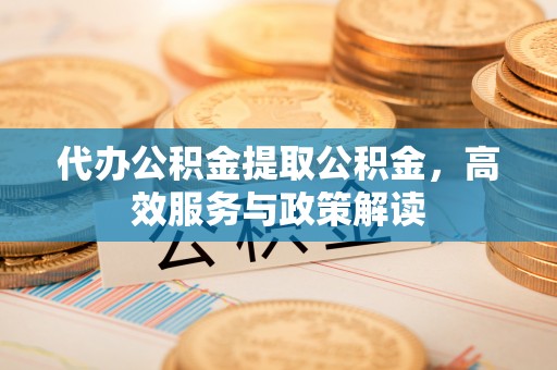 精准代办公积金提取公积金，高效服务与政策解读