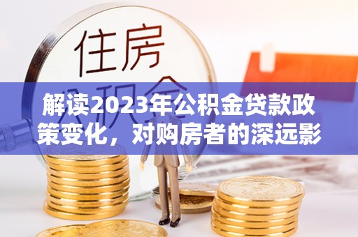 精准解读2023年公积金贷款政策变化，对购房者的深远影响