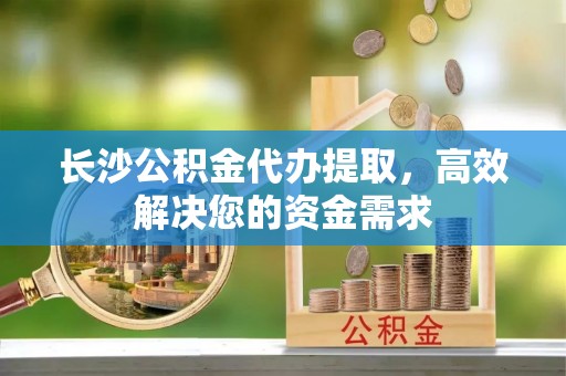 精准长沙公积金代办提取，高效解决您的资金需求