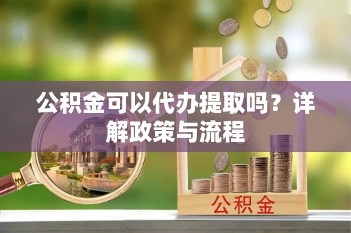 精准公积金可以代办提取吗？详解政策与流程