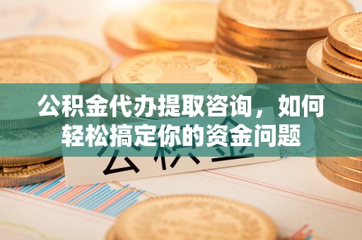 精准公积金代办提取咨询，如何轻松搞定你的资金问题