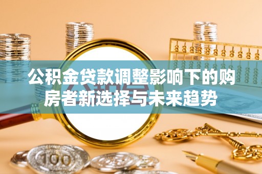 精准公积金贷款调整影响下的购房者新选择与未来趋势