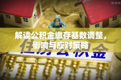 精准解读公积金缴存基数调整，影响与应对策略