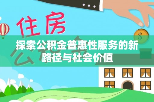 精准探索公积金普惠性服务的新路径与社会价值