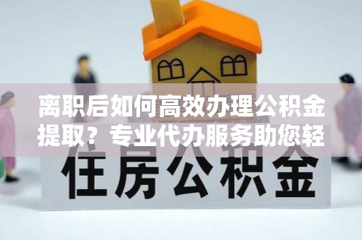 精准离职后如何高效办理公积金提取？专业代办服务助您轻松搞定