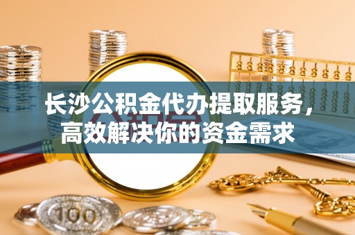 精准长沙公积金代办提取服务，高效解决你的资金需求
