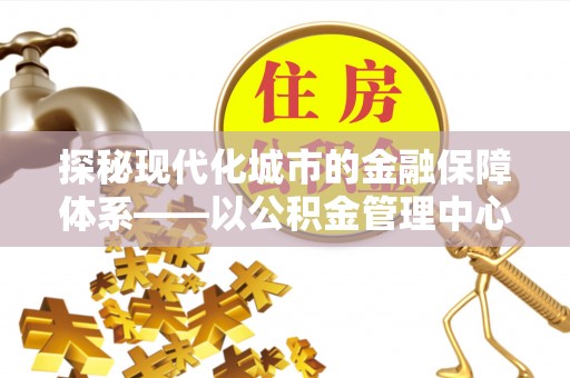 精准探秘现代化城市的金融保障体系——以公积金管理中心为核心的民生服务