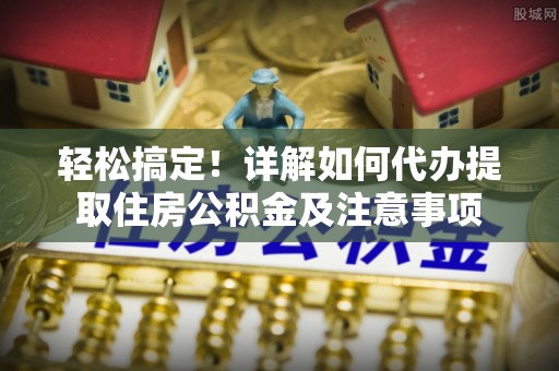精准轻松搞定！详解如何代办提取住房公积金及注意事项